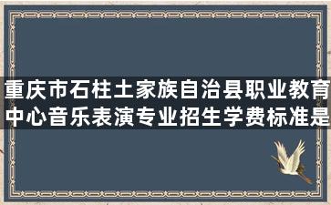 重庆市石柱土家族自治县职业教育中心音乐表演专业招生学费标准是多少