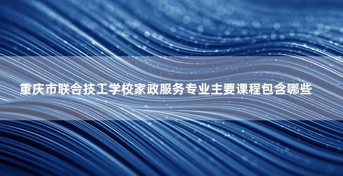 重庆市联合技工学校家政服务专业主要课程包含哪些