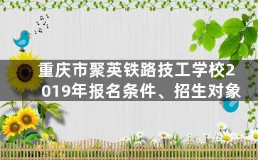 重庆市聚英铁路技工学校2019年报名条件、招生对象