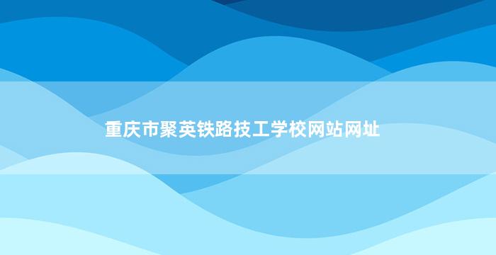 重庆市聚英铁路技工学校网站网址