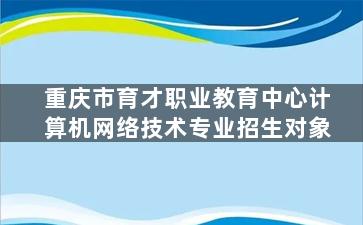 重庆市育才职业教育中心计算机网络技术专业招生对象