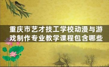 重庆市艺才技工学校动漫与游戏制作专业教学课程包含哪些