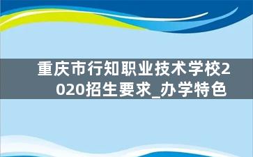 重庆市行知职业技术学校2020招生要求_办学特色