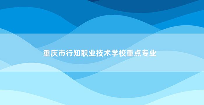 重庆市行知职业技术学校重点专业