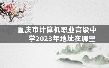 重庆市计算机职业高级中学2023年地址在哪里