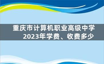 重庆市计算机职业高级中学2023年学费、收费多少