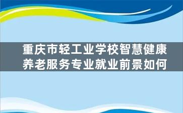 重庆市轻工业学校智慧健康养老服务专业就业前景如何