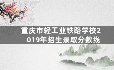 重庆市轻工业铁路学校2019年招生录取分数线