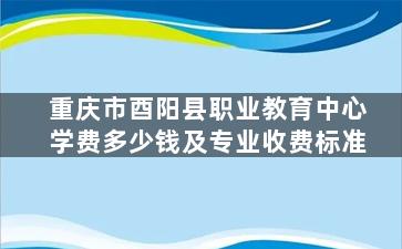 重庆市酉阳县职业教育中心学费多少钱及专业收费标准