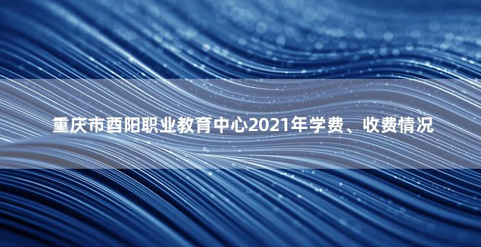 重庆市酉阳职业教育中心2021年学费、收费情况