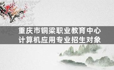 重庆市铜梁职业教育中心计算机应用专业招生对象