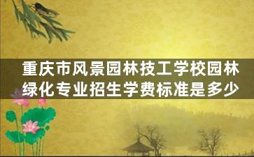 重庆市风景园林技工学校园林绿化专业招生学费标准是多少