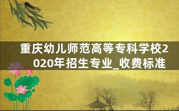 重庆幼儿师范高等专科学校2020年招生专业_收费标准
