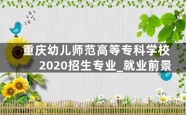 重庆幼儿师范高等专科学校2020招生专业_就业前景