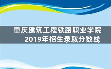 重庆建筑工程铁路职业学院2019年招生录取分数线