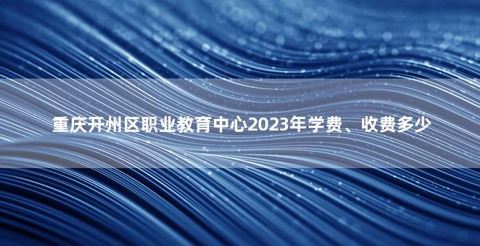 重庆开州区职业教育中心2023年学费、收费多少