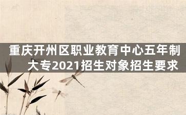 重庆开州区职业教育中心五年制大专2021招生对象招生要求