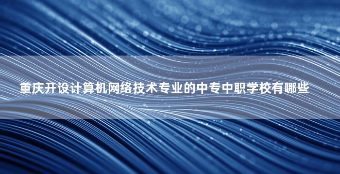 重庆开设计算机网络技术专业的中专中职学校有哪些