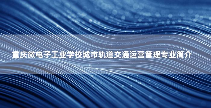 重庆微电子工业学校城市轨道交通运营管理专业简介