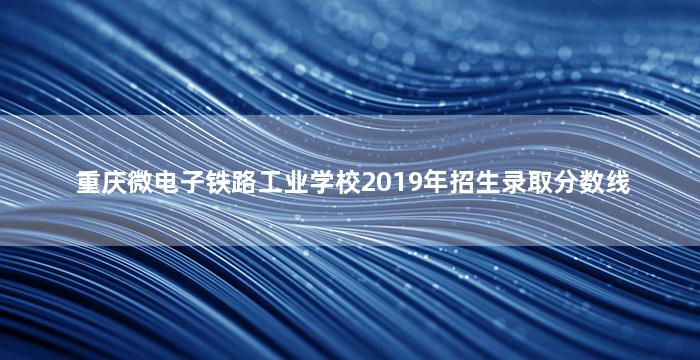 重庆微电子铁路工业学校2019年招生录取分数线
