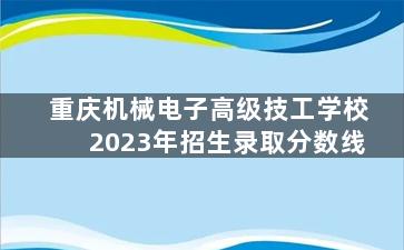 重庆机械电子高级技工学校2023年招生录取分数线