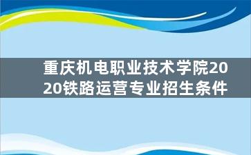 重庆机电职业技术学院2020铁路运营专业招生条件