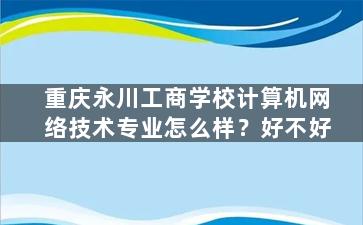 重庆永川工商学校计算机网络技术专业怎么样？好不好