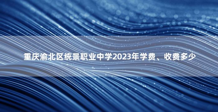 重庆渝北区统景职业中学2023年学费、收费多少