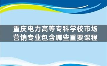 重庆电力高等专科学校市场营销专业包含哪些重要课程