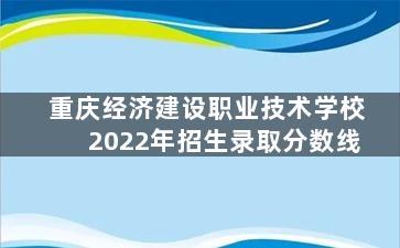 重庆经济建设职业技术学校2022年招生录取分数线