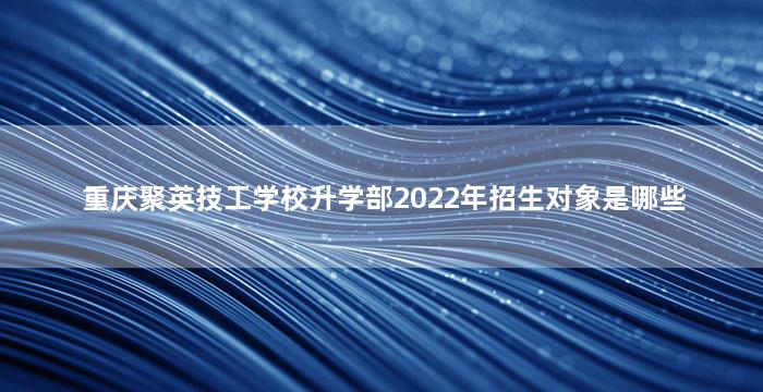 重庆聚英技工学校升学部2022年招生对象是哪些