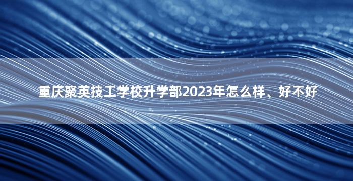 重庆聚英技工学校升学部2023年怎么样、好不好
