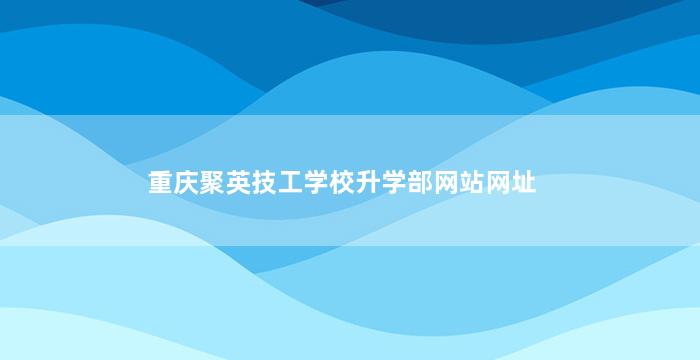 重庆聚英技工学校升学部网站网址