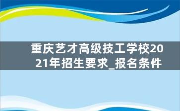 重庆艺才高级技工学校2021年招生要求_报名条件