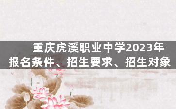 重庆虎溪职业中学2023年报名条件、招生要求、招生对象
