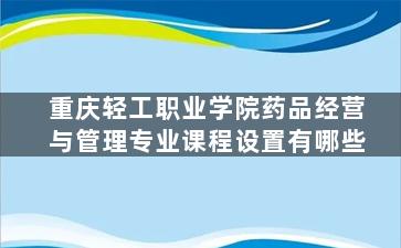 重庆轻工职业学院药品经营与管理专业课程设置有哪些