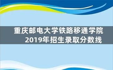 重庆邮电大学铁路移通学院2019年招生录取分数线