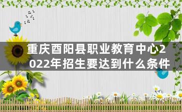 重庆酉阳县职业教育中心2022年招生要达到什么条件