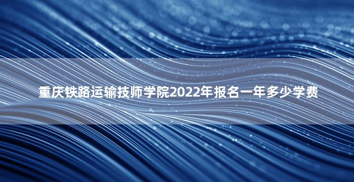 重庆铁路运输技师学院2022年报名一年多少学费
