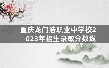 重庆龙门浩职业中学校2023年招生录取分数线