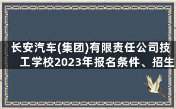 长安汽车(集团)有限责任公司技工学校2023年报名条件、招生要求、招生对象